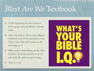 Blest Are We Textbook
At the beginning of your textbook,
turn to page viii and silently read the
page.

After you read p. viii, in your religion
notebook, answer the questions of the
What is Your Bible IQ? section on the
next page, p. ix.

When you’re done ﬁlling out the Bible
IQ Quiz, check the answers on p. xiv
and mark the ones you got wrong.

Next, p. x-xiv.
 