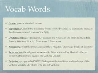Vocab Words
Canon: general standard or rule

Septuagint: Greek Bible translated from Hebrew by about 70 translators; includes
the deuterocanonical books of the Bible

Deuterocanonical: “2nd canon,” includes the 7 books of the Bible: Tobit, Judith,
Baruch, Wisdom, Sirach, 1 Maccabees, 2 Maccabees

Apocrypha: what the Protestants call the 7 “hidden/uncertain” books of the Bible

Reformation: the religious movement in Europe started by Martin Luther, a
former Catholic priest against the Catholic Church

Protestant: people who PROTESTed against the traditions and teachings of the
Catholic Church; Christians who are not Catholic
 