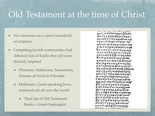 Old Testament at the time of Christ

 No consensus on a canon (standard)
 of scripture

 Competing Jewish communities had
 different lists of books they felt were
 divinely inspired

    Pharisees, Sadducees, Samaritans,
    Essenes all lived in Palestine

    Hellenists, Greek-speaking Jews,
    scattered out all over the world.

        Their list of Old Testament
        Books = Greek Septuagint
 