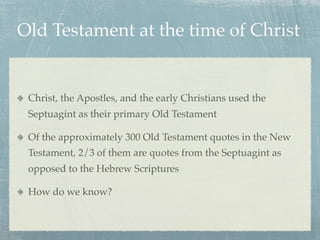 Old Testament at the time of Christ


 Christ, the Apostles, and the early Christians used the
 Septuagint as their primary Old Testament

 Of the approximately 300 Old Testament quotes in the New
 Testament, 2/3 of them are quotes from the Septuagint as
 opposed to the Hebrew Scriptures

 How do we know?
 