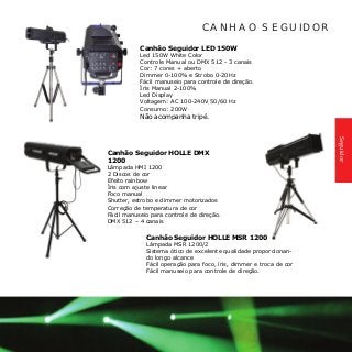 Canhão Seguidor HOLLE DMX
1200	
Lâmpada HMI 1200
2 Discos de cor
Efeito rainbow
Íris com ajuste linear
Foco manual
Shutter, estrobo e dimmer motorizados
Correção de temperatura de cor
Fácil manuseio para controle de direção.
DMX 512 – 4 canais
CANHAO SEGUIDOR
Canhão Seguidor LED 150W 	
Led 150W White Color
Controle Manual ou DMX 512 - 3 canais
Cor: 7 cores + aberto
Dimmer 0-100% e Strobo 0-20Hz
Fácil manuseio para controle de direção.
Íris Manual 2-100%
Led Display
Voltagem: AC 100-240V 50/60 Hz
Consumo: 200W
Não acompanha tripé.
Canhão Seguidor HOLLE MSR 1200
Lâmpada MSR 1200/2
Sistema ótico de excelente qualidade proporcionan-
do longo alcance
Fácil operação para foco, íris, dimmer e troca de cor
Fácil manuseio para controle de direção.
Seguidor
 