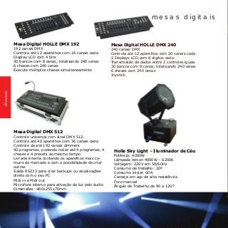 Mesa Digital HOLLE DMX 192
192 canais DMX
Controla até 12 aparelhos com 16 canais cada
Display LCD com 4 bits
30 bancos com 8 cenas, totalizando 240 cenas
6 chases com 240 cenas
Execute múltiplos chases simultaneamente
Mesa Digital HOLLE DMX 240	
240 canais DMX
Controla até 12 aparelhos com 20 canais cada
2 Displays LCD com 8 digitos cada
Transmissão de dados entre 2 controles iguais
30 bancos com 8 cenas, totalizando 240 cenas
6 chases com 240 cenas
Joystick
Mesa Digital DMX 512
Controle universal com sinal DMX 512.
Controla até 40 aparelhos com 36 canais cada
Controle de até 192 canais dimmers
40 programas, podendo rodar até 4 programas, 4
chases e 4 presets ao mesmo tempo
Livraria interna contendo os aparelhos mais co-
muns do mercado e com a possibilidade de criar
outras
Saída RS232 para criar backups ou atualizações
direto com o seu PC
Midi in e Midi out
Microfone interno para ativação da luz pelo áudio
Dimensões: 480x255x70mm
mesas digitais
Holle Sky Light – Iluminador de Céu
Potência: 4000W
Lâmpada Xenon 4000W – 6200K
Voltagem: 220V em 50/60Hz
Consumo de trabalho: 20ª
Consumo inicial: 60A
Carcaça em aço de alta resistência
Foco manual
Ângulo de Trabalho de 90 a 120º
diversos
 