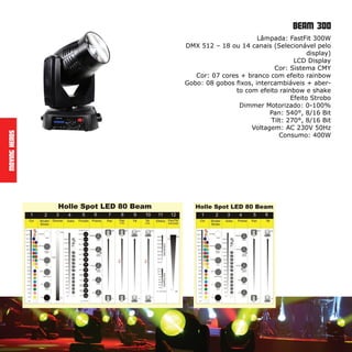 Beam 300
MovingHeads
Lâmpada: FastFit 300W
DMX 512 – 18 ou 14 canais (Selecionável pelo
display)
LCD Display
Cor: Sistema CMY
Cor: 07 cores + branco com efeito rainbow
Gobo: 08 gobos fixos, intercambiáveis + aber-
to com efeito rainbow e shake
Efeito Strobo
Dimmer Motorizado: 0-100%
Pan: 540°, 8/16 Bit
Tilt: 270°, 8/16 Bit
Voltagem: AC 230V 50Hz
Consumo: 400W
 
