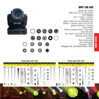 MovingHeads
spot led 225
White LED 225W
DMX 512 (11 ou 16 canais)
LCD Display
Cor: 7 cores + branco
Efeito rainbow
Gobo: disco 01 com 08 gobos es-
táticos + branco, disco 02 com 07
gobos rotativos + branco
Gobo shake
Porta e sistema slot´n´lock para
troca de gobo
Pan 540º e Tilt 270º (8/16 bit).
Dimmer de 0-100%
Estrobo
Foco motorizado
Íris motorizada
Consumo 380W
Voltagem AC 120-240V, 60hz / 50hz
 