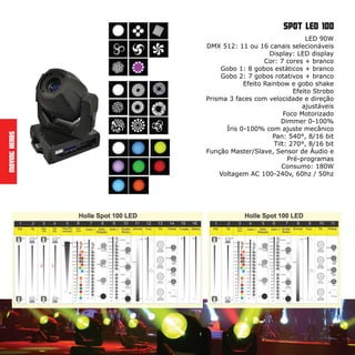 LED 90W
DMX 512: 11 ou 16 canais selecionáveis
Display: LED display
Cor: 7 cores + branco
Gobo 1: 8 gobos estáticos + branco
Gobo 2: 7 gobos rotativos + branco
Efeito Rainbow e gobo shake
Efeito Strobo
Prisma 3 faces com velocidade e direção
ajustáveis
Foco Motorizado
Dimmer 0-100%
Íris 0-100% com ajuste mecânico
Pan: 540°, 8/16 bit
Tilt: 270°, 8/16 bit
Função Master/Slave, Sensor de Áudio e
Pré-programas
Consumo: 180W
Voltagem AC 100-240v, 60hz / 50hz
MovingHeads
spot led 100
 