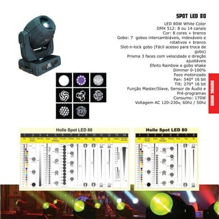 MovingHeads
LED 80W White Color
DMX 512: 8 ou 14 canais
Cor: 8 cores + branco
Gobo: 7 gobos intercambiáveis, indexáveis e
rotativos + branco
Slot-n-lock gobo (Fácil acesso para troca de
gobo)
Prisma 3 faces com velocidade e direção
ajustáveis
Efeito Rainbow e gobo shake
Dimmer 0-100%
Foco motorizado
Pan: 540° 16 bit
Tilt: 270° 16 bit
Função Master/Slave, Sensor de Áudio e
Pré-programas
Consumo: 170W
Voltagem AC 120-230v, 60hz / 50hz
spot led 80
 
