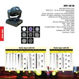 LED 60W White Color
DMX 512 – 14 ou 8 canais selecionáveis
LED Display
Cores: 08 cores + branco com efeito Rainbow
Gobos: 07 gobos indexáveis, intercambiáveis e
rotativos com efeito rainbow e shake
Prisma de 03 faces
Efeito Strobo
Dimmer Eletrônico de 0-100%
Pan: 540° 16Bit
Tilt: 270° 16Bit
Função Master / Slave, Sensor de Áudio e
Pré-programas
Voltagem AC 230V, 50Hz
Consumo: 135W
MovingHeads
spot led 60
 