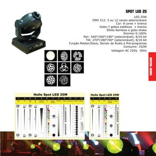 MovingHeads
spot led 25
LED 25W
DMX 512: 5 ou 12 canais selecionáveis
Cor: 8 cores + branco
Gobo:7 gobos estáticos + branco
Efeito Rainbow e gobo shake
Dimmer 0-100%
Pan: 540°/360°/180° (selecionável), 8/16 bit
Tilt: 270°/180°/90° (selecionável), 8/16 bit
Função Master/Slave, Sensor de Áudio e Pré-programas
Consumo: 102W
Voltagem AC 220V, 50Hz
 