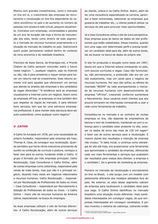 Mesmo com grandes investimentos, como o mercado                ao cliente, coloca-o na Catho Online. Assim, além de
on line em si, o crescimento das empresas de recru-            ter uma consultoria especializada na carreira, apren-
tamento e recolocação on line fica dependente do ce-           der a fazer entrevistas, selecionar as empresas que
nário econômico no país e do aumento no número de              gostaria de trabalhar etc., o cliente poderá utilizar os
pessoas com acesso à rede virtual, pequeno atualmen-           serviços do site para procurar mais oportunidades.
te. Contratos com empresas, universidades e pacotes
de um ano de duração são hoje a forma de manuten-              Já a Case Consultores utiliza o site de outra perspectiva.
ção dos sites, tendo como diretriz de todo segmen-             Essa empresa puxa do banco de dados do site profis-
to o mercado de recursos humanos propriamente e a              sionais que estão cadastrados. Dessa maneira, quando
situação do mercado de trabalho no país. Sobreviverá           tem uma vaga com determinado perfil e precisa locali-
quem puder permanecer estável dentro do contexto               zar um candidato ideal para ela, além de outros locais,
da nova economia e da realidade brasileira.                    ela vai buscar no banco de dados do próprio site.


Francisco de Assis Garcia, da Empregos.net, e Priscila         O site foi produzido e lançado como teste em 1997,
Chalom da Catho parecem concordar sobre o futuro               época em que a Internet estava começando no país,
nesse negócio: “...qualquer negócio, seja na Internet          com poucos currículos e vagas. Caso não funcionas-
ou não, não é para amadores e requer tempo para ha-            se, não permaneceria; a pretensão não era ser um
ver um retorno real do investimento. Esse retorno so-          site exatamente, mas um canal para o negócio de
mente virá para aqueles que oferecerem um serviço              recursos humanos. Por isso não sofreu os efeitos do
que atenda os anseios das empresas e dos candidatos            chamado “BOOM” da rede acompanhando o merca-
às vagas oferecidas.” “A tendência será as empresas            do de recursos humanos com desenvolvimento de
visualizarem a Internet como um negócio. Assim como            empresa “off-line”, crescendo conforme aumentava
as empresas off line, as empresas on line também têm           o faturamento. Seus usuários eram clientes que aos
que respeitar as regras do mercado. E para oferecer            poucos tornaram-se internautas começando a usar a
bons serviços, tem que ter uma estrutura empresa-              rede como ferramenta de trabalho.
rial profissional. E para manter esta estrutura deve ser
auto-sustentável, como qualquer outro negócio.”                Consolidou-se no mercado e ao contrário de muitas
                                                               empresas on line, não depende de empréstimos de
                                                               bancos e nem de investidores, mantendo-se com a co-
V. CATHO                                                       brança para o candidato estar presente no site, aces-
                                                               sar os dados de envio das mais de 120 mil vagas12
A Catho foi fundada em 1978, por uma necessidade do            e fazer uso de outros serviços para a recolocação. E
próprio fundador, responsável pela empresa até hoje,           mesmo diante dos resultados a intenção da empresa
Thomas A. Case, de conseguir sua recolocação. Quan-            não mudou: “A idéia inicial, e continua como estraté-
do percebeu que havia vários executivos precisando de          gia do site até hoje, era proporcionar uma ferramenta
auxílio na confecção de currículo e postura, começou a         que aproximasse o candidato da empresa, oferecendo
fazer isso para os outros, fundando então a Catho. O           cada vez mais ferramentas e serviços que pudessem
grupo é formado por três empresas principais: Catho            dar resultados para nossos dois clientes: a empresa e
Recolocação, Case Consultores e Catho Online, além             o candidato.”, diz a gerente de marketing da empresa.
de outras empresas como Lettershop, responsável pela
venda de mala direta, mas que não é o principal ne-            Pioneiro no mercado de recolocação e recrutamento
gócio; atuando mais vezes em negócios relacionados             on line no Brasil, o site surgiu com um modelo com
a recursos humanos: Catho Recolocação – responsá-              pletamente diferente dos modelos adotados fora do
vel por Recolocação de Profissionais de todos os níveis        país. No exterior, os sites desse segmento cobram
– Case Consultores – responsável por Recrutamento e            da empresa para localizarem o candidato ideal para
Seleção de Profissionais de todos os níveis – e Catho          sua vaga. O Catho Online identificou no mercado
Online – maior site de recursos humanos da América             brasileiro uma situação muito diferente: mais candi-
Latina, especializado na busca de empregos.                    datos interessados em conseguir vagas, do que em-
                                                               presas interessadas em conseguir candidatos. E por
As duas empresas utilizam o site de formas diferen-            isso inverteu o sistema de cobrança, cobrando então
tes. A Catho Recolocação, além de outros serviços
                                                               12
                                                                    Fonte: site Catho Online. 09/05/2002 – www.Catho.com.br



                                              www.espm.br/publicações 10
 