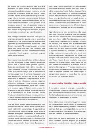 das pessoas que procuram emprego. Essa situação é             rística atual é o crescente número de concorrentes e a
decorrente do grande número de desempregados no               similaridade do modelo utilizado entre eles. Dentre os
país e da dificuldade de muitos em iniciar uma carreira       vários concorrentes, Priscila Chalom citou dois: Mana-
no mercado de trabalho. Sobre isso, Priscila Chalom           ger Online e Empregos.com.br como os mais expres-
comenta: “Quanto à dificuldade de conseguir um em-            sivos e mais próximos do modelo da empresa, apon-
prego, estamos cientes e procuramos ajudar de todas           tando como grande diferencial em relação a esses os
as formas possíveis. Todos os nossos produtos são ba-         serviços exclusivos que o catho.com.br possui e infere:
seados nestas necessidades”. Outro agravante é que            “Temos vários serviços que nos diferenciam de nossos
o pequeno acesso à rede pela população propiciaria            concorrentes....Mas o que mais nos diferencia é a pre-
avanço tanto para a Catho como para as pessoas, se o          ocupação com a qualidade dos serviços prestados.”
meio Internet alcançasse grandes dimensões, surgindo
oportunidades operacionais que hoje não existem.              Aparentemente, os sites competidores não assus-
                                                              tam, mas a empresa espalha-se cada vez mais pela
Para conseguir melhores resultados tanto para as              web com links em muitos sites, principalmente gran-
empresas contratantes quanto para os candidatos,              des, como Yahoo e UOL. Fazendo uso de parcerias e
esses em principal, procurou-se criar mais serviços           criando outras relações como o chamado “Programa
e produtos que ajudassem nesta recolocação. Como              de Afiliados”, que oferece 20% de comissão sobre
Chalom mesma diz: “O principal serviço é ter muitas           cada cliente direcionado por meio de sites que te-
vagas, pelo menos duas para cada candidato, para              nham o link da Catho. Mesmo no mundo “não virtual”
que no cruzamento das áreas aumente as chances de             a expansão confirma-se; a empresa usa não só os
recolocação. Depois surgiram e continuam surgindo             antigos meios para recrutamento, como jornal, onde
vários outros produtos.”                                      anuncia suas vagas, mas também usa mídia exte-
                                                              rior para fazer comunicação com outdoors, cartazes
Dentre os serviços atuais (Análises e Elaborações de          etc. “Nosso negócio é gerar resultados para nossos
currículo, Entrevistas Virtuais, Boletim segmentado           clientes.”, diz Priscila Chalom, e para isso o site não
enviado para as pessoas certas (Boletim Expresso),            está limitado às ferramentas de software de busca
Cursos de especialização etc.) a última inovação é a          somente: há um grupo de 77 pessoas trabalhando no
“busca conceitual” em que o sistema encontra cur-             contato direto com as empresas. Thomas Case, fun-
rículos que possuem relação com as características            dador da empresa, confirma, “Eles telefonam para as
mencionadas por meio de um texto digitado para uma            companhias e rastream as vagas. Esse é o segredo
vaga. As alterações ocorrem cada vez que se sente a           do sucesso: ter vagas para oferecer.”
necessidade de melhorar a navegação através de con-
sultas de usuários, métodos de busca de programas
off-line (fora da Internet) e dicas de outras empresas,       VI. CONCLUSÃO E QUESTÕES PARA DISCUSÃO
sendo produzidas internamente, assim como o contro-
le do banco de vagas, dividido em várias partes a fim         O mercado de procura de emprego e recolocação on
de agilizar as operações e evitar problemas quando o          line é promissor. O seu crescimento está impulsionado
site é sobrecarregado por muitas consultas. Adriano           pelo crescimento da base de usuários e pela paulatina
Arruda, gerente de informática da empresa, confirma:          familiarização das pessoas com as ferramentas, a co-
“A grande vantagem da Internet é que a melhoria pode          modidade e as possibilidades da Internet.
ser constante. As mudanças são imediatas.”
                                                              Como todo mercado em crescimento, porém, esse se-
Hoje, são 60 mil pessoas acessando diariamente todo           tor está atraindo um grande número de novas empre-
o sistema do site que é aberto a todo tipo de profis-         sas, e manter-se na liderança demanda cada vez mais
sional, e administra a segmentação de algumas áreas           esforços. Dado que a tecnologia não é uma barreira de
como informática, telecomunicações, saúde, ensino e           entrada nesse setor, o que a Catho deveria fazer para
empresas estrangeiras. Identificando as necessidades          dificultar a entrada de novos concorrentes?
e as demandas relativas a essas especializações, a Ca-
tho optou por dar tratamento específico defendendo-se         Além disso, os serviços eletrônicos, por si só, são
também de algumas empresas que criaram sites ex-              muito facilmente copiados, exigindo que as empre-
clusivos para profissões desses meios. Outra caracte-         sas inovem constantemente a sua oferta. Desenvol-


                                             www.espm.br/publicações 11
 