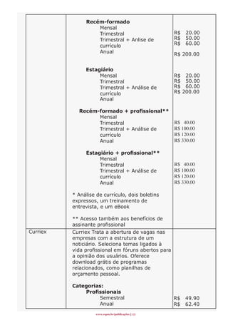 Recém-formado
                   Mensal
                   Trimestral                        R$   20.00
                   Trimestral + Anlise de            R$   50.00
                   currículo                         R$   60.00
                   Anual                             R$ 200.00


               Estagiário
                    Mensal                           R$ 20.00
                    Trimestral                       R$ 50.00
                    Trimestral + Análise de          R$ 60.00
                    currículo                        R$ 200.00
                    Anual

            Recém-formado	+	profissional**	
                  Mensal
                  Trimestral                         R$ 40.00
                  Trimestral + Análise de            R$ 100.00
                  currículo                          R$ 120.00
                  Anual                              R$ 330.00

               Estagiário	+	profissional**
                    Mensal
                    Trimestral                       R$ 40.00
                    Trimestral + Análise de          R$ 100.00
                    currículo                        R$ 120.00
                    Anual                            R$ 330.00

          * Análise de currículo, dois boletins
          expressos, um treinamento de
          entrevista, e um eBook

          ** Acesso também aos benefícios de
          assinante profissional
Curriex   Curriex Trata a abertura de vagas nas
          empresas com a estrutura de um
          noticiário. Seleciona temas ligados à
          vida profissional em fóruns abertos para
          a opinião dos usuários. Oferece
          download grátis de programas
          relacionados, como planilhas de
          orçamento pessoal.

          Categorias:
          	   Profissionais	
                   Semestral                         R$   49.90
                   Anual                             R$   62.40
                   www.espm.br/publicações 1
 