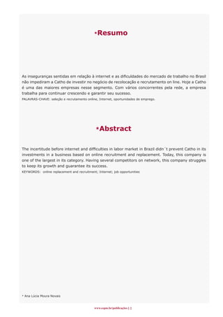 *Resumo




As inseguranças sentidas em relação à internet e as dificuldades do mercado de trabalho no Brasil
não impediram a Catho de investir no negócio de recolocação e recrutamento on line. Hoje a Catho
é uma das maiores empresas nesse segmento. Com vários concorrentes pela rede, a empresa
trabalha para continuar crescendo e garantir seu sucesso.
PALAVRAS-CHAVE: seleção e recrutamento online, Internet, oportunidades de emprego.




                                             *Abstract


The incertitude before internet and difficulties in labor market in Brazil didn´t prevent Catho in its
investments in a business based on online recruitment and replacement. Today, this company is
one of the largest in its category. Having several competitors on network, this company struggles
to keep its growth and guarantee its success.
KEYWORDS: online replacement and recruitment; Internet; job opportunities




* Ana Lúcia Moura Novais



                                            www.espm.br/publicações 
 