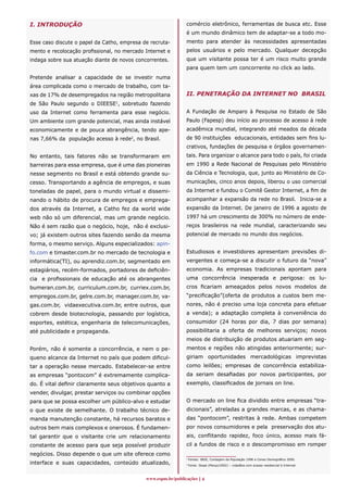 I. INTRODUÇÃO                                                 comércio eletrônico, ferramentas de busca etc. Esse
                                                              é um mundo dinâmico tem de adaptar-se a todo mo-
Esse caso discute o papel da Catho, empresa de recruta-       mento para atender às necessidades apresentadas
mento e recolocação profissional, no mercado Internet e       pelos usuários e pelo mercado. Qualquer decepção
indaga sobre sua atuação diante de novos concorrentes.        que um visitante possa ter é um risco muito grande
                                                              para quem tem um concorrente no click ao lado.
Pretende analisar a capacidade de se investir numa
área complicada como o mercado de trabalho, com ta-
xas de 17% de desempregados na região metropolitana           II. PENETRAÇÃO DA INTERNET NO BRASIL
de São Paulo segundo o DIEESE1, sobretudo fazendo
uso da Internet como ferramenta para esse negócio.            A Fundação de Amparo à Pesquisa no Estado de São
Um ambiente com grande potencial, mas ainda instável          Paulo (Fapesp) deu início ao processo de acesso à rede
economicamente e de pouca abrangência, tendo ape-             acadêmica mundial, integrando até meados da década
nas 7,66% da população acesso à rede2, no Brasil.             de 90 instituições educacionais, entidades sem fins lu-
                                                              crativos, fundações de pesquisa e órgãos governamen-
No entanto, tais fatores não se transformaram em              tais. Para organizar o alcance para todo o país, foi criada
barreiras para essa empresa, que é uma das pioneiras          em 1990 a Rede Nacional de Pesquisas pelo Ministério
nesse segmento no Brasil e está obtendo grande su-            da Ciência e Tecnologia, que, junto ao Ministério de Co-
cesso. Transportando a agência de empregos, e suas            municações, cinco anos depois, liberou o uso comercial
toneladas de papel, para o mundo virtual e dissemi-           da Internet e fundou o Comitê Gestor Internet, a fim de
nando o hábito de procura de empregos e emprega-              acompanhar a expansão da rede no Brasil. Inicia-se a
dos através da Internet, a Catho fez da world wide            expansão da Internet. De janeiro de 1996 a agosto de
web não só um diferencial, mas um grande negócio.             1997 há um crescimento de 300% no número de ende-
Não é sem razão que o negócio, hoje, não é exclusi-           reços brasileiros na rede mundial, caracterizando seu
vo; já existem outros sites fazendo senão da mesma            potencial de mercado no mundo dos negócios.
forma, o mesmo serviço. Alguns especializados: apin-
fo.com e timaster.com.br no mercado de tecnologia e           Estudiosos e investidores apresentam previsões di-
informática(TI), ou aprendiz.com.br, segmentado em            vergentes e começa-se a discutir o futuro da “nova”
estagiários, recém-formados, portadores de deficiên-          economia. As empresas tradicionais apontam para
cia e profissionais de educação até os abrangentes            uma concorrência inesperada e perigosa: os lu-
bumeran.com.br, curriculum.com.br, curriex.com.br,            cros ficariam ameaçados pelos novos modelos de
empregos.com.br, gelre.com.br, manager.com.br, va-            “precificação”(oferta de produtos a custos bem me-
gas.com.br, vidaexecutiva.com.br, entre outros, que           nores, não é preciso uma loja concreta para efetuar
cobrem desde biotecnologia, passando por logística,           a venda); a adaptação completa à conveniência do
esportes, estética, engenharia de telecomunicações,           consumidor (24 horas por dia, 7 dias por semana)
até publicidade e propaganda.                                 possibilitaria a oferta de melhores serviços; novos
                                                              meios de distribuição de produtos atuariam em seg-
Porém, não é somente a concorrência, e nem o pe-              mentos e regiões não atingidas anteriormente; sur-
queno alcance da Internet no país que podem dificul-          giriam oportunidades mercadológicas imprevistas
tar a operação nesse mercado. Estabelecer-se entre            como leilões; empresas de concorrência estabiliza-
as empresas “pontocom” é extremamente complica-               da seriam desafiadas por novos participantes, por
do. É vital definir claramente seus objetivos quanto a        exemplo, classificados de jornais on line.
vender, divulgar, prestar serviços ou combinar opções
para que se possa escolher um público-alvo e estudar          O mercado on line fica dividido entre empresas “tra-
o que existe de semelhante. O trabalho técnico de-            dicionais”, atreladas a grandes marcas, e as chama-
manda manutenção constante, há recursos baratos e             das “pontocom”, restritas à rede. Ambas competem
outros bem mais complexos e onerosos. É fundamen-             por novos consumidores e pela preservação dos atu-
tal garantir que o visitante crie um relacionamento           ais, conflitando rapidez, foco único, acesso mais fá-
constante de acesso para que seja possível produzir           cil a fundos de risco e o descompromisso em romper
negócios. Disso depende o que um site oferece como
                                                              1
                                                                  Fontes: IBGE, Contagem da População 1996 e Censo Demográfico 2000.
interface e suas capacidades, conteúdo atualizado,            2
                                                                  Fonte: Ibope (Março/2002) – cidadãos com acesso residencial à Internet.



                                             www.espm.br/publicações 
 
