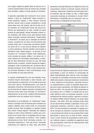 com antigos modelos de gestão diante da demora em in-            apresenta uma larga diferença em relação às outras. Os
corporar transformações e atuar de maneira nova, limitação       consumidores, mesmo na Internet, buscam marcas de
para remodelar o negócio e investir pesado em incertezas.        confiança, tradicionais; indiferente ao perfil desse clien-
                                                                 te potencial, seja ele ousado ou não, a média segue
A aparente capacidade das “pontocom” de se conso-                procurando empresas já conhecidas no mundo “brick”,
lidarem e banir as “tradicionais” desse mercado in-              dificultando a competição para as “pontocom” sem ca-
timida possíveis reações, o fator decisivo torna-se              deias de loja ou propaganda em larga escala.
oferecer valores reais a preços competitivos e ainda
assim obter lucro. No entanto, não foi de fato um fa-
tor limitante. As “tradicionais” foram aos poucos de-
finindo seu desempenho na rede, iniciado em geral
através de participação. Muitas empresas criaram si-
tes modestos, até mesmo ruins, para fazerem parte
dessa revolução, tentando demonstrar “modernidade
e dinamismo”. Ao passo que a utilização da Internet
crescia, visualizou-se nos sites uma ferramenta para
contato direto com o consumidor, permitindo identifi-
car quem ele é e o que procura através de cadastro
e outros aplicativos, fazendo também comunicação a
baixíssimo custo. Nesse aspecto, os serviços on line
inovaram em “virtualizar” hábitos reais trabalhosos,
como consulta de preços, leilões, ir ao banco etc. O
veloz trânsito de informações desencadeou a produ-
ção de sites oferecendo serviços em que não fosse
decisivo tocar o produto: comprar pacotes de viagens,
passagens, fazer investimentos etc. Os bancos são os
grandes exemplos. Só em 1999, os dois maiores ban-
cos do Brasil (Bradesco e Itaú) movimentaram cerca               Outras formas de negócios tradicionais (“brick”) foram
de 20 bilhões de reais pela Internet.                            aproveitadas a partir da eficácia na transmissão de
                                                                 dados disponibilizada pela Internet como tecnologia.
A suposta rentabilidade fez com que pesados inves-               O mercado de transações comerciais entre empresas
timentos fossem direcionados a esse mercado, sem                 (B2B) está usando a rede para relacionar compradores
muita pesquisa ou segurança, com a ilusão de que tudo            e seus respectivos fornecedores, reduzindo burocra-
nele traria retorno. Simultaneamente, uma onda de                cia, deslocamentos e custos. O resultado dessa siner-
aplicações milionárias, até bilionárias permitia a com-          gia entre canais representou 3,9 bilhões de dólares no
pra de todo tipo de negócio seguindo a perspectiva de            Brasil em 2001. Um aumento de 130% comparado ao
enormes lucros sobre suas revendas; as “pontocom”                ano anterior com 1,7 bilhão3. A conexão tem-se mos-
desprenderam-se de tornar o negócio financeiramente              trado definitiva entre as empresas atuantes e já há
sustentável como em qualquer outro mercado.                      perspectivas de maiores avanços: segundo a consulto-
                                                                 ria italiana VPWeb Internet Solutions, do grupo Value
Revertendo as circunstâncias, as “tradicionais” traba-           Partners, “até 2002, 93% das empresas terão parte
lharam a inovação como ferramenta para consolidar seu            de seu faturamento atrelado a operações on line, com
negócio. Optando entre vender direto ao consumidor,              proporções oscilantes, conforme o setor, entre 10 e
prestar serviços, fazer divulgação, ou agregar funções           20%”. Um dos exemplos em operação é o Agrega, por-
elas criaram “braços digitais”, extensões dos negócios           tal de compras de materiais e serviços indiretos tudo
antigos na rede e foram definindo o caráter que a em-            o que empresa não utiliza em seu produto final) criado
presa iria ter dentro dela. A competição entre as orga-          pela Ambev e Souza Cruz no início de 2001, visando
nizações é reestruturada no trinômio: “click” (negócio           reunir o maior número de compradores e assim alcan-
estritamente on line), “brick” (de tijolos, concreto – es-       çar melhores preços e condições de pagamento para
tritamente tradicional) e “click das bricks” (empresas           seus participantes. Esse tipo de relacionamento está
tradicionais com negócios na rede). Hoje, esta última            3
                                                                     International Data Corporation (Dezembro/2001).



                                                www.espm.br/publicações 
 