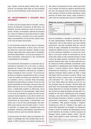 hoje. “Acabou a fase de ganhar dinheiro fácil com a           não utilize o recrutamento on line, mesmo que conti-
Internet. As empresas serão cada vez mais avaliadas           nue a receber currículos em papel ou através do pró-
como no mundo tradicional, onde é preciso dar lucro.”         prio site. Em pesquisa feita com grandes empresas
                                                              como Johnson Controls do Brasil Automotive, Alcan
                                                              Alumínio do Brasil entre outras, todas conhecem e
III. RECRUTAMENTO E SELEÇÃO PELA                              usam sites de empregos para procurar candidatos9.
INTERNET
                                                              Modos de recrutar e selecionar candidatos10
“O velho currículo de papel está em extinção”, avalia a            Meio                                  % de empresas que utilizam *

diretora da Passarelli Consultores, de São Paulo, Laís             Sites                                                       100
                                                                   Envio de currículo                                           80
Passarelli. Recrutar pessoas por meio de anúncios em               Indicação                                                    80
                                                                   Universidades                                                60
jornais, revistas, universidades, agências de empregos             Jornais                                                      60
etc. é hoje um método em baixa para preencher vagas.               * Respostas múltiplas são permitidas
A Internet otimizou o processo com os sites especiali-
zados, que possibilitam uma busca fácil, rápida e segu-       Entre os candidatos, a situação é semelhante. O uso
ra por meio de dados estruturados.                            de sites especializados mediante Internet está em
                                                              crescimento, não só pelo alcance que esse método
É uma ferramenta poderosa tanto para as empresas,             proporciona, mas pela impressão dada por meio de
porque reúne interessados de todo o país e de diver-          avisos de vaga, solicitações de entrevistas e confir-
sas áreas sem custos para pesquisa, seleção ou para           mações de cadastro de que o currículo está circulan-
divulgar vagas disponíveis, quanto para os candidatos,        do entre empresas realmente. A procura por resul-
permitindo disponibilizar o currículo para qualquer em-       tado a curto prazo remete os internautas ao uso de
presa interessada, multinacional ou não, aumentando           vários sites, pagos ou não, tentando alcançar o maior
a possibilidade de contratação.                               número de vagas possível; entretanto, não há como
                                                              garantir eficácia nesse meio. Os sites costumam exi-
O funcionamento está baseado no cruzamento das ca-            bir relatos de clientes satisfeitos comentando o bom
racterísticas requeridas com as de quem se oferece,           desempenho e agradecendo pelo trabalho prestado,
atingindo de maneira mais direta o perfil pretendido          porém, o inverso também ocorre. Fabíola Barrela,
pela empresa contratante e alterando por completo a           profissional de marketing, é um exemplo. Contratou
antiga concepção do “bom currículo”. “O currículo tem         algumas empresas desde outubro de 2001 e ainda
de deixar os detalhes insignificantes de lado e remeter       não obteve retorno concreto e comenta, “Afinal, você
o leitor de imediato aos pontos que evidenciam o perfil       paga pelo serviço e quase nunca é convocada para
do candidato”, ensina o consultor Felipe Assumpção,           uma entrevista.” Por                      outro lado, há agradecimen-
presidente da SpencerStuart no Brasil. Tornou-se inútil       tos como Flávia Matos dos Santos que diz em um
grande quantidade de informação, visto que o banco de         dos principais sites do mercado: “Através deste site
dados relaciona-se com os currículos usando palavras-         pude obter uma recolocação profissional, depois de 4
chave, a objetividade qualifica os diferenciais. Numa         meses disponível no mercado de trabalho.” Os gran-
busca por pessoas com pós-graduação, inglês fluente           des números de vagas apontados nos sites dão a im-
e cinco anos de experiência, aqueles que não tiverem          pressão de não haver impedimentos para conseguir
quaisquer desses aspectos ou que não as tenham dei-           emprego, o que não retrata a realidade. Os diretores
xado explícitas quando se cadastraram não tomarão             das principais empresas a oferecer o serviço on line
conhecimento da oportunidade. O fundamental é ser             argumentam direcionando a responsabilidade para
direto, sem o risco de haver generalização. Para iden-        os candidatos. “Não garanto emprego a ninguém.
tificar quem está por trás dos dados existe o “currícu-       Cinqüenta por cento do trabalho é meu papel e os
lo resumido”, um espaço para o candidato expor suas           outros 50% dependem do candidato” diz Alessandro
qualidades, interesses, personalidade, expectativas e a       Cordeiro, diretor de negócios da Jobshopping, serviço
empresa conhecer quem ela pretende selecionar.                de RH eletrônico de Curitiba. O diretor executivo da
                                                              Manager Online, Leandro Idessis, reitera: “Na Ma-
O serviço parece ser eficaz, dada sua freqüente utili-        nager, nosso objetivo é gerar entrevistas: 75% dos
zação e a satisfação dos mais variados tipos de em-           9
                                                                  SILVA, Claudia Zema. “Estudo do recrutamento e seleção através da Internet dos recém for-

presas. É difícil encontrar uma grande empresa que            mados em administração na cidade de São Paulo”, São Paulo, ESPM, 2001.
                                                              10
                                                                   Ibidem. p. 66



                                             www.espm.br/publicações 
 