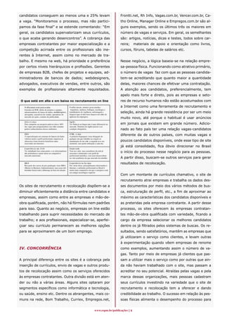 candidatos conseguem ao menos uma e 25% levam                                                                Frontti.net, Rh Info, Vagas.com.br, Vencer.com.br, Ca-
a vaga. “Monitoramos o processo, mas não partici-                                                            tho Online, Manager Online e Empregos.com.br são al-
pamos da fase final” e se estende comentando: “Em                                                            guns exemplos, sendo os últimos três os maiores em
geral, os candidatos supervalorizam seus currículos,                                                         número de vagas e serviços. Em geral, os semelhantes
o que acaba gerando desencontros”. A cobrança das                                                            são: artigos, notícias, dicas e testes, todos sobre car-
empresas contratantes por maior especialização e a                                                           reira;   materiais de apoio e orientação como livros,
competição acirrada entre os profissionais são ine-                                                          cursos, fóruns, tabelas de salários etc.
rentes à Internet, assim como no mercado de tra-
balho. E mesmo na web, há prioridade e preferência                                                           Nesse negócio, a lógica baseia-se na relação empre-
por certos níveis hierárquicos e profissões. Gerentes                                                        sa-pessoa física. Funcionando como atrativo primário,
de empresas B2B, chefes de projetos e equipes, ad-                                                           o número de vagas faz com que as pessoas candida-
ministradores de bancos de dados; webdesigners,                                                              tem-se acreditando que quanto maior a quantidade
advogados, executivos de vendas, entre outros, são                                                           delas, maiores chances de efetivar uma contratação.
exemplos de profissionais altamente requisitados.                                                            A atenção aos candidatos, preferencialmente, tem
                                                                                                             apelo mais forte e direto, pois as empresas e seto-
O que está em alta e em baixa no recrutamento on line                                                        res de recurso humanos não estão acostumados com
   Pr ofissionais mais procur ados                        P rofiss ion ai s meno s p roc ura do s            a Internet como uma ferramenta de recrutamento e
   Gerentes de B2B, chefes de projetos e equipes,          Arquitetos, médicos, biólogos, sociólogos e
   administradores de banco de dados, webdesi gners ,     trabalhadores de vigilância, enfermagem e          seleção, ainda há grande resistência por ser um meio
   advogados, executivos de vendas, operadores do         limpeza (que só têm boas chances em s ites de
   mercado de ações, contatos de publicidade.             agências de empregos).
                                                                                                             muito novo, até porque o habitual é usar anúncios
   U ni x e L inu x                                       Ing lê s
   Dois campeões na categoria palavra-chave: 60%          Ter fluência na língua não é mais diferencial no   em jornais que existem em grande número. Adicio-
   das vagas para programadores nos s ites testados       mercado. Domínio do inglês passou a ser
   pedem conhecimentos desses ambientes.                  condição obrigatória.                              nado ao fato país ter uma relação vagas-candidatos
   DB A
   A especialização em sistemas de bancos de dados
                                                          H TML e Java
                                                          A primeira linguagem virou obrigação de
                                                                                                             diferente da de outros países, com muitas vagas e
   valoriza muito o perfil profissional; empresas já      qualquer um que trabalhe na criação ou
   oferecem a bons técnicos benefícios antes              manutenção de um s ite; a segunda teve seu         poucos candidatos disponíveis, onde esse tipo de site
   reservados aos diretores.                              momento, mas perde utilização a cada dia.
                                                                                                             já está consolidado, fica óbvio direcionar no Brasil
   E x per iênc ia nos E U A                              Douto ra do
   Ter trabalhado fora conta ponto, e os selecionadores
   dão preferência a quem atuou no competitivo
                                                          Tem seu valor, mas consultores da rede já
                                                          associam o doutorado a um perfil de
                                                                                                             o início do processo nesse negócio para as pessoas.
   mercado americano.                                     profissional metódico, com mais desenvoltura
                                                          na vida acadêmica do que mercado de trabalho.      A partir disso, buscam-se outros serviços para gerar
   MB A                                                   E x per iênc ia na Eu rop a                        resultados de recolocação.
   Boa parte dos cursos de pós-graduação virou MBA        Em várias áreas, principalmente relacionadas à
   (Master in Business Administration), mas essas três    Internet, o ambiente profissional no Brasil é
   letrinhas fazem toda a diferença na hora da seleção.   muito mais competitivo do que o europeu e está
                                                          em estágio tecnológico superior.
                                                                                                             Com um montante de currículos chamativo, o site de
                                                                                                             recrutamento atrai empresas e trabalha os dados des-
Os sites de recrutamento e recolocação dispõem-se a                                                          ses documentos por meio dos vários métodos de bus-
diminuir eficientemente a distância entre candidatos e                                                       ca, estruturação de perfil, etc., a fim de aproximar ao
empresas, assim como entre as empresas e mão-de-                                                             máximo as características dos candidatos disponíveis e
obra qualificada, porém, não há fórmulas nem padrões                                                         as preteridas pela empresa contratante. A partir desse
para isso. Quanto ao negócio, empresas on line estão                                                         processo, os sites oferecem às empresas contratan-
trabalhando para suprir necessidades do mercado de                                                           tes mão-de-obra qualificada com variedade, ficando a
trabalho; e aos profissionais, especializar-se, aperfei-                                                     cargo da empresa selecionar os melhores candidatos
çoar seu currículo permanecem as melhores opções                                                             dentre os já filtrados pelos sistemas de buscas. Os re-
para se aproximarem de um bom emprego.                                                                       sultados, sendo satisfatórios, mantêm as empresas que
                                                                                                             já utilizaram o serviço como clientes, e levam outras
                                                                                                             à experimentação quando vêem empresas de renome
IV. CONCORRÊNCIA                                                                                             como exemplos, aumentando assim o número de va-
                                                                                                             gas. Tanto por meio de empresas já clientes que pas-
A principal diferença entre os sites é a cobrança pela                                                       sam a utilizar mais o serviço como por outras que ain-
inserção de currículos, envio de vagas e outros produ-                                                       da não haviam trabalhado com o site, mas passam a
tos de recolocação assim como os serviços oferecidos                                                         acreditar no seu potencial. Atraídas pelas vagas e pela
às empresas contratantes. Outra divisão está em aten-                                                        marca dessas organizações, mais pessoas cadastram
der ou não a várias áreas. Alguns sites optaram por                                                          seus currículos investindo na variedade que o site de
segmentos específicos como informática e tecnologia,                                                         recrutamento e recolocação tem a oferecer e dando
ou saúde, ensino etc. Dentre os abrangentes, mais co-                                                        credibilidade ao trabalho. O sucesso em relação às pes-
muns na rede, Bom Trabalho, Curriex, Empregos.net,                                                           soas físicas alimenta o desempenho do processo para


                                                                                         www.espm.br/publicações 
 