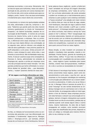 empresas anunciantes, e vice-versa. Obviamente, não                       larial, palavra-chave, região etc.; porém, a Catho tem
se trata de regras auto-suficientes; nesse ciclo cabem a                  maior variedade nos serviços de triagem oferecidos
promoção do site, parcerias com outras empresas den-                      às empresas contratantes, como “cesta de currícu-
tro e fora da rede, entre outras variáveis para apoio es-                 los” (os currículos selecionados vão sendo anexados
tratégico, porém, manter o foco nas duas extremidades                     e podem ser enviados por e-mail diretamente para a
é fundamental para crescer diante dos concorrentes.                       empresa ou para qualquer outro endereço solicitado)
                                                                          e “busca conceitual” uma seleção com maior número
O crescimento no número de oportunidades exibidas                         de critérios feita por meio de título da vaga, estado,
nos sites, adicionadas a cada dia, comprova a dis-                        nível hierárquico, descrição da vaga e palavra-chave
puta. “Sabemos que grande parte dos sites inserem                         filtrando com maior precisão o perfil que o contra-
números questionáveis no intuito de ‘impressionar’                        tante procura11. A Empregos também possibilita ane-
prospects.”, diz Gabriel Guimarães, assessor de co-                       xar vários currículos, mas chama o serviço de “caixa
municação da BomTrabalho. O número de currículos                          postal on line” e oferece o “filtro” reorganização nos
funciona da mesma forma, junto à soma de vagas                            currículos selecionados, fazendo um ranking percen-
chamam profissionais e empresas. Para os primei-                          tual de acordo com os critérios de preferência feitos
ros, o diferencial entre essas empresas on line está                      anteriormente. Esses processos são chamados diag-
no site que mais rápido efetivar uma contratação; já                      nóstico de competências, e parecem ser a tendência
no segundo caso, está em oferecer uma seleção de                          para quem procura firmar-se nesse negócio.
mão-de-obra qualificada o mais próxima possível do
perfil estipulado a curto prazo. Ambos procuram efi-                      Nessa direção, os sites investem em processos de
ciência, e para consegui-la usam vários sites, o que                      seleção e resultados mais apurados, visando a cre-
fomenta a concorrência. Não há fidelidade nesse seg-                      dibilidade. Priscila Chalom, gerente de marketing da
mento. A luta por usuários surge como conseqüência.                       Catho Online, ratifica: “O que mais nos diferencia é
Francisco A. Garcia, administrador de conteúdo da                         a preocupação com a qualidade dos serviços presta-
Empregos.net, aponta a corrida por empresas como                          dos... nosso negócio é gerar resultados para nossos
uma das principais barreira nesse mercado: “Um dos                        clientes, criando mais serviços/produtos, modifican-
grandes problemas que tenho enfrentado é a concor-                        do o site e ouvindo as necessidades do mercado.”
rência desleal de ‘grandes’ sites, ...que descarada-
mente ç ‘roubam’ possíveis clientes de nosso site.”                       O fácil alcance à tecnologia hoje facilita a entrada de
                                                                          vários concorrentes nesse negócio, assim como de-
 Nº de vagas e currículos oferecidos por sites                            senvolvimento a curto prazo, o que faz com que as

              Vagas                    Currículos
                                    Vagas     Currículos                  empresas on line busquem estratégias de marketing

                                     *                *                   e comunicação para defenderem-se e criarem distân-
   BomTrabalho
                                  123.522            83.426               cia entre os adversários. A Catho uniu-se ao Yahoo e
   Catho Online
                                   10.000            20.000               ao Uol. A Manager Online é parceira do portal IG, o
   Curriex
                                   80.627           650.000               canal “emprego” do site remete diretamente ao en-
   Empregos.com.br
                                                                          dereço manager.com.br e permanece com o menu do
   Empregos.net                       100               600
                                                                          Internet Grátis. As propagandas estão em todo lugar,
   Frontti.net                     21.020             2.456
                                                                          dentro e fora da Internet. Essas empresas procura-
   Manager Online                 112.337            38.030
                                                                          ram sites famosos e colocam sua comunicação em lo-
   Rh Info                             57           102.000
                                                                          gotipos, banners (imagens retangulares que quando
   Vagas.com.br                     5.000           300.000
                                                                          clicadas levam ao site do anunciante), janelas pop up
   Vencer.com.br                      1.800             2.500
                                                                          (abertas quando você acessa alguns sites) e outros
Fonte: Dados fornecidos por e-mail, telefone, ou ainda disponibiliza-
                                                                          meios, mesmo tradicionais. Os sites não só fazem
dos nos próprios sites.
* A empresa preferiu não disponibilizar informações.                      propaganda em outdoor, como também anunciam
                                                                          suas vagas nos classificados dos jornais, dispondo no
De fato, os métodos de funcionamento entre os con-                        texto um código ou indicação para maiores informa-
correntes são parecidos e por isso diferenciação nos                      ções no seu endereço na rede.
resultados é fundamental. Vagas.com.br, Manager,
Catho e      Empregos.com.br , por exemplo, utilizam
buscas de currículos por níveis hierárquicos, faixa sa-                   11
                                                                               Ver serviços e preços oferecidos por cada concorrente em Anexo I.



                                                         www.espm.br/publicações 
 