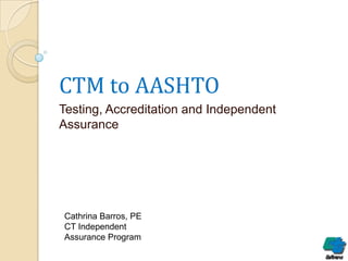 CTM to AASHTO
Testing, Accreditation and Independent
Assurance

Cathrina Barros, PE
CT Independent
Assurance Program

 