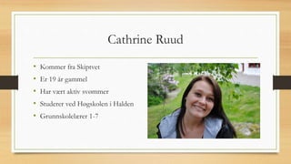 Cathrine Ruud 
• Kommer fra Skiptvet 
• Er 19 år gammel 
• Har vært aktiv svømmer 
• Studerer ved Høgskolen i Halden 
• Grunnskolelærer 1-7 
 