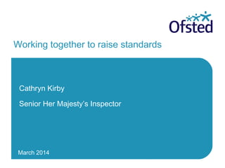 March 2014
Working together to raise standards
Cathryn Kirby
Senior Her Majesty’s Inspector
 