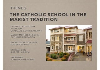 THE CATHOLIC SCHOOL IN THE
MARIST TRADITION
UNIVERSITY OF SOUTH
AUSTRALIA
GRADUATE CERTIFICATE UNIT
MARIST METHODOLOGY IN
CATHOLIC EDUCATION
SACRED HEART COLLEGE,
SOMERTON PARK
5TH MAY, 2016
4.00 PM - 6.00 PM
PRESENTER:
JOHN MCMAHON FMS
THEME 2
 