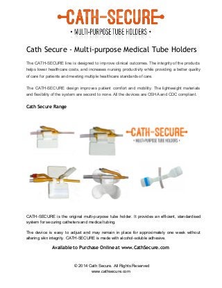  
 
Cath Secure - Multi-purpose Medical Tube Holders
 
The CATH­SECURE line is designed to improve clinical outcomes. The integrity of the products                           
helps lower healthcare costs, and increases nursing productivity while providing a better quality                         
of care for patients and meeting multiple healthcare standards of care. 
The CATH­SECURE design improves patient comfort and mobility. The lightweight materials                     
and flexibility of the system are second to none. All the devices are OSHA and CDC compliant. 
Cath Secure Range
 
 
CATH­SECURE is the original multi­purpose tube holder. It provides an efficient, standardised                       
system for securing catheters and medical tubing.  
 
The device is easy to adjust and may remain in place for approximately one week without                               
altering skin integrity. CATH­SECURE is made with alcohol­soluble adhesive. 
Available to Purchase Online at www.CathSecure.com
© 2014 Cath Secure. All Rights Reserved 
www.cathsecure.com 
 