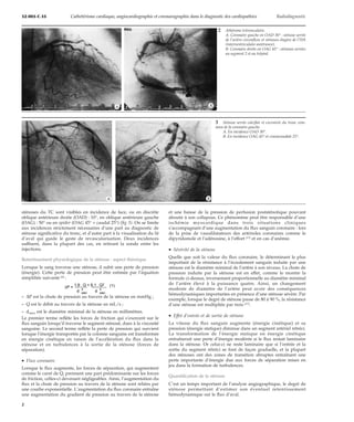 32-005-C-35 Cathétérisme cardiaque, angiocardiographie et coronarographie dans le diagnostic des cardiopathies Radiodiagnostic 
*A *B 
*A *B 
sténoses du TC sont visibles en incidence de face, ou en discrète 
oblique antérieure droite (OAD) : 10°, en oblique antérieure gauche 
(OAG) : 50° ou en spider (OAG 45° + caudal 25°) (fig 3). On se limite 
aux incidences strictement nécessaires d’une part au diagnostic de 
sténose significative du tronc, et d’autre part à la visualisation du lit 
d’aval qui guide le geste de revascularisation. Deux incidences 
suffisent, dans la plupart des cas, en retirant la sonde entre les 
injections. 
Retentissement physiologique de la sténose : aspect théorique 
Lorsque le sang traverse une sténose, il subit une perte de pression 
(énergie). Cette perte de pression peut être estimée par l’équation 
simplifiée suivante [8] : 
DP = 1,8 . Q + 6,1 . Q2 
d 4 
stén d 4 
stén 
(1) 
– DP est la chute de pression au travers de la sténose en mmHg ; 
– Q est le débit au travers de la sténose en mL/s ; 
– dstén est le diamètre minimal de la sténose en millimètres. 
Le premier terme reflète les forces de friction qui s’exercent sur le 
flux sanguin lorsqu’il traverse le segment sténosé, dues à la viscosité 
sanguine. Le second terme reflète la perte de pression qui survient 
lorsque l’énergie transportée par la colonne sanguine est transformée 
en énergie cinétique en raison de l’accélération du flux dans la 
sténose et en turbulences à la sortie de la sténose (forces de 
séparation). 
· Flux coronaire 
Lorsque le flux augmente, les forces de séparation, qui augmentent 
comme le carré de Q, prennent une part prédominante sur les forces 
de friction, celles-ci devenant négligeables. Ainsi, l’augmentation du 
flux et la chute de pression au travers de la sténose sont reliées par 
une courbe exponentielle. L’augmentation du flux coronaire entraîne 
une augmentation du gradient de pression au travers de la sténose 
2 Athérome tritronculaire. 
A. Coronaire gauche en OAD 30° : sténose serrée 
de l’artère circonflexe et sténoses étagées de l’IVA 
(interventriculaire antérieure). 
B. Coronaire droite en OAG 45° : sténoses serrées 
au segment 2 et au trépied. 
3 Sténose serrée calcifiée et excentrée du tronc com-mun 
de la coronaire gauche. 
A. En incidence OAD 30°. 
B. En incidence OAG 45° et craniocaudale 25°. 
et une baisse de la pression de perfusion poststénotique pouvant 
aboutir à son collapsus. Ce phénomène peut être responsable d’une 
ischémie myocardique dans trois situations cliniques 
s’accompagnant d’une augmentation du flux sanguin coronaire : lors 
de la prise de vasodilatateurs des artérioles coronaires comme le 
dipyridamole et l’adénosine, à l’effort [17] et en cas d’anémie. 
· Sévérité de la sténose 
Quelle que soit la valeur du flux coronaire, le déterminant le plus 
important de la résistance à l’écoulement sanguin induite par une 
sténose est le diamètre minimal de l’artère à son niveau. La chute de 
pression induite par la sténose est en effet, comme le montre la 
formule ci-dessus, inversement proportionnelle au diamètre minimal 
de l’artère élevé à la puissance quatre. Ainsi, un changement 
modeste de diamètre de l’artère peut avoir des conséquences 
hémodynamiques importantes en présence d’une sténose sévère. Par 
exemple, lorsque le degré de sténose passe de 80 à 90 %, la résistance 
d’une sténose est multipliée par trois [27]. 
· Effet d’entrée et de sortie de sténose 
La vitesse du flux sanguin augmente (énergie cinétique) et sa 
pression (énergie statique) diminue dans un segment artériel rétréci. 
La transformation de l’énergie statique en énergie cinétique 
entraînerait une perte d’énergie modérée si le flux restait laminaire 
dans la sténose. Or celui-ci ne reste laminaire que si l’entrée et la 
sortie du segment rétréci se font de façon graduelle, et la plupart 
des sténoses ont des zones de transition abruptes entraînant une 
perte importante d’énergie due aux forces de séparation mises en 
jeu dans la formation de turbulences. 
Quantification de la sténose 
C’est un temps important de l’analyse angiographique, le degré de 
sténose permettant d’estimer son éventuel retentissement 
hémodynamique sur le flux d’aval. 
2 
 
