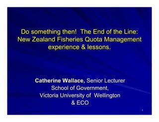 Do something then! The End of the Line:
New Zealand Fisheries Quota Management
         experience & lessons.




     Catherine Wallace, Senior Lecturer
           School of Government,
      Victoria University of Wellington
                   & ECO
                                          1
 