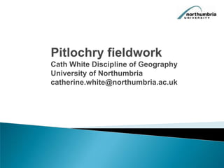 Pitlochry fieldwork Cath White Discipline of Geography University of Northumbria catherine.white@northumbria.ac.uk 