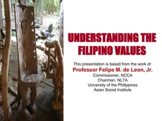 UNDERSTANDING THE FILIPINO VALUES This presentation is based from the work of  Professor Felipe M. de Leon, Jr. Commissioner, NCCA Chairman, NLTA University of the Philippines Asian Social Institute 