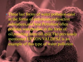 Three last forms of water pollution exist in the forms of petroleum,radioactive substances,and heat.Petrolium often pollutes waterbodies in the form of oil,resulting form oil spill.The previously mentioned EXXON VALDESZ is an example of this type of water pollution.