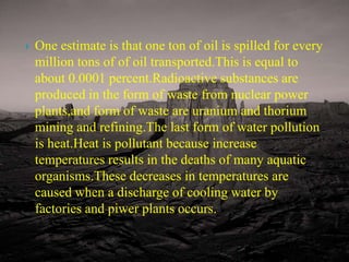 One estimate is that one ton of oil is spilled for every million tons of of oil transported.This is equal to about 0.0001 percent.Radioactive substances are produced in the form of waste from nuclear power plants,and form of waste are uranium and thorium mining and refining.The last form of water pollution is heat.Heat is pollutant because increase temperatures results in the deaths of many aquatic organisms.These decreases in temperatures are caused when a discharge of cooling water by factories and piwer plants occurs. 