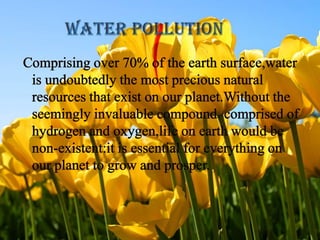 Comprising over 70% of the earth surface,water is undoubtedly the most precious natural resources that exist on our planet.Without the seemingly invaluable compound  comprised of hydrogen and oxygen,life on earth would be non-existent:it is essential for everything on our planet to grow and prosper.WATER POLLUTION   