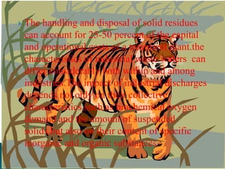 The handling and disposal of solid residues can account for 25-50 percent of the capital and operational costs of a treatment plant.the characteristics of industrial waste waters  can differ considerably both within and among industries.The impact of industrial discharges depends not only on their collective characteristics,such as biochemical oxygen demand and the amount of suspended solids,but also on their content of specific inorganic and organic substances.