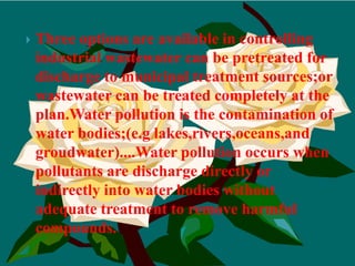 Three options are available in controlling industrial wastewater can be pretreated for discharge to municipal treatment sources;or wastewater can be treated completely at the plan.Water pollution is the contamination of water bodies;(e.g lakes,rivers,oceans,and groudwater)....Water pollution occurs when pollutants are discharge directly or indirectly into water bodies without adequate treatment to remove harmful compounds.