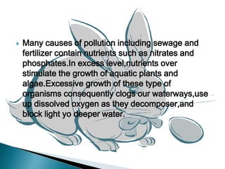 Many causes of pollution including sewage and fertilizer contain nutrients such as nitrates and phosphates.In excess level,nutrients over stimulate the growth of aquatic plants and algae.Excessive growth of these type of organisms consequently clogs our waterways,use up dissolved oxygen as they decomposer,and block light yo deeper water. 