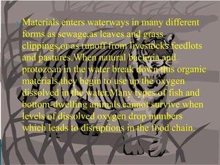 Materials enters waterways in many different forms as sewage,as leaves and grass clippings,or as runoff from livestocks feedlots and pastures.When natural bacteria and protozoan in the water break down this organic materials,they begin to use up the oxygen dissolved in the water.Many types of fish and bottom-dwelling animals cannot survive when levels of dissolved oxygen drop numbers which leads to disruptions in the food chain. 