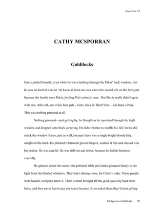 EnterText 3.2 
CATHY MCSPORRAN 
McSporran: Goldilocks 98 
Goldilocks 
Davie prided himself, even while he was climbing through the Pakis’ back window, that 
he was no kind of a racist. He knew at least one sick cunt who would shit on the beds just 
because the family were Pakis, fucking Paki animals, man. But Davie really didn’t agree 
with that. After all, one of his best pals—Gotz, back in Third Year—had been a Paki. 
This was nothing personal at all. 
Nothing personal—just getting by, he thought as he squirmed through the high 
window and dropped onto thick carpeting. He didn’t bother to muffle his fall, but he did 
check the window frame; just as well, because there was a single bright blonde hair, 
caught on the latch. He pinched it between gloved fingers, worked it free and shoved it in 
his pocket. He was careful. He was still out and about, because he did his business 
carefully. 
He glanced about the room—the polished table and chairs gleamed faintly in the 
light from the blinded windows. They had a dining-room, for Christ’s sake. These people 
were loaded, everyone knew it. Their women brought all this gold jewellery back from 
India, and they never had to pay any taxes because if you asked them they’d start yelling 
 