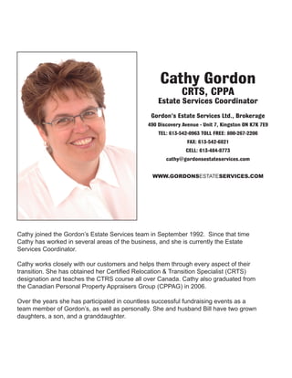 Cathy joined the Gordon’s Estate Services team in September 1992. Since that time
Cathy has worked in several areas of the business, and she is currently the Estate
Services Coordinator.
Cathy works closely with our customers and helps them through every aspect of their
transition. She has obtained her Certified Relocation & Transition Specialist (CRTS)
designation and teaches the CTRS course all over Canada. Cathy also graduated from
the Canadian Personal Property Appraisers Group (CPPAG) in 2006.
Over the years she has participated in countless successful fundraising events as a
team member of Gordon’s, as well as personally. She and husband Bill have two grown
daughters, a son, and a granddaughter.
Cathy Gordon
CRTS, CPPA
Estate Services Coordinator
Gordon’s Estate Services Ltd., Brokerage
490 Discovery Avenue - Unit 7, Kingston ON K7K 7E9
TEL: 613-542-0963 TOLL FREE: 800-267-2206
FAX: 613-542-6821
CELL: 613-484-8773
cathy@gordonsestateservices.com
WWW.GORDONSESTATESERVICES.COM
 