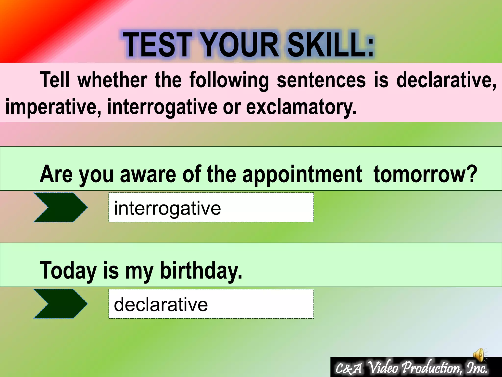 Tell whether the following sentences is declarative,
imperative, interrogative or exclamatory.
TEST YOUR SKILL:
Are you aware of the appointment tomorrow?
interrogative
Today is my birthday.
declarative
C&A Video Production, Inc.
 