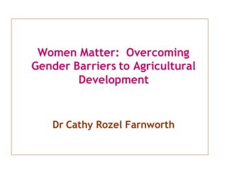 Women Matter: Overcoming
Gender Barriers to Agricultural
Development
Dr Cathy Rozel Farnworth
 
