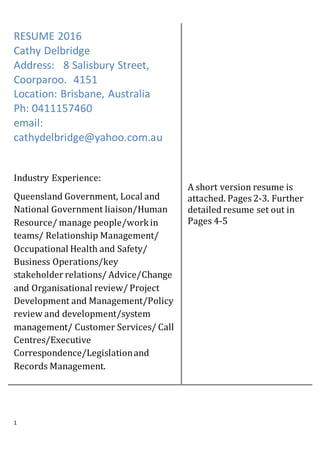 1
RESUME 2016
Cathy Delbridge
Address: 8 Salisbury Street,
Coorparoo. 4151
Location: Brisbane, Australia
Ph: 0411157460
email:
cathydelbridge@yahoo.com.au
Industry Experience:
Queensland Government, Local and
National Government liaison/Human
Resource/ manage people/workin
teams/ Relationship Management/
Occupational Health and Safety/
Business Operations/key
stakeholder relations/ Advice/Change
and Organisational review/ Project
Development and Management/Policy
review and development/system
management/ Customer Services/ Call
Centres/Executive
Correspondence/Legislationand
Records Management.
A short version resume is
attached. Pages 2-3. Further
detailed resume set out in
Pages 4-5
 
