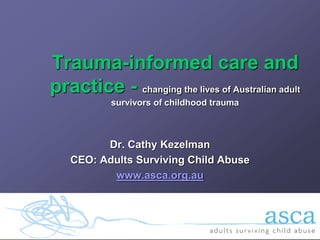 Trauma-informed care and
practice - changing the lives of Australian adult
           survivors of childhood trauma



          Dr. Cathy Kezelman
    CEO: Adults Surviving Child Abuse
           www.asca.org.au
 
