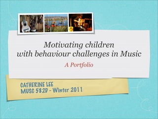 Motivating children
with behaviour challenges in Music
                   A Portfolio


 CATHER INE LEE
 MUS C 582D - Win te r 2011
 