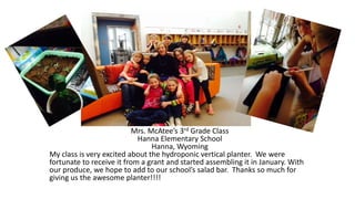 Mrs. McAtee’s 3rd Grade Class
Hanna Elementary School
Hanna, Wyoming
My class is very excited about the hydroponic vertical planter. We were
fortunate to receive it from a grant and started assembling it in January. With
our produce, we hope to add to our school’s salad bar. Thanks so much for
giving us the awesome planter!!!!
 