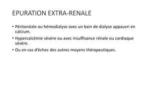 EPURATION EXTRA-RENALE
• Péritonéale ou hémodialyse avec un bain de dialyse appauvri en
calcium.
• Hypercalcémie sévère ou avec insuffisance rénale ou cardiaque
sévère.
• Ou en cas d’échec des autres moyens thérapeutiques.
 