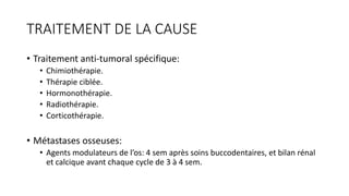 TRAITEMENT DE LA CAUSE
• Traitement anti-tumoral spécifique:
• Chimiothérapie.
• Thérapie ciblée.
• Hormonothérapie.
• Radiothérapie.
• Corticothérapie.
• Métastases osseuses:
• Agents modulateurs de l’os: 4 sem après soins buccodentaires, et bilan rénal
et calcique avant chaque cycle de 3 à 4 sem.
 