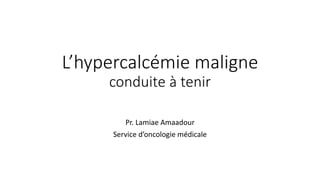 L’hypercalcémie maligne
conduite à tenir
Pr. Lamiae Amaadour
Service d’oncologie médicale
 
