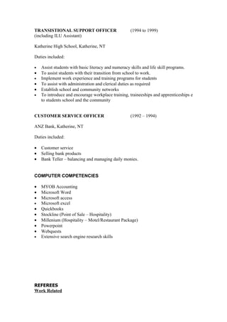TRANSISTIONAL SUPPORT OFFICER                      (1994 to 1999)
(including ILU Assistant)

Katherine High School, Katherine, NT

Duties included:

•   Assist students with basic literacy and numeracy skills and life skill programs.
•   To assist students with their transition from school to work.
•   Implement work experience and training programs for students
•   To assist with administration and clerical duties as required
•   Establish school and community networks
•   To introduce and encourage workplace training, traineeships and apprenticeships e
    to students school and the community


CUSTOMER SERVICE OFFICER                           (1992 – 1994)

ANZ Bank, Katherine, NT

Duties included:

•   Customer service
•   Selling bank products
•   Bank Teller – balancing and managing daily monies.


COMPUTER COMPETENCIES

•   MYOB Accounting
•   Microsoft Word
•   Microsoft access
•   Microsoft excel
•   Quickbooks
•   Stockline (Point of Sale – Hospitality)
•   Millenium (Hospitality – Motel/Restaurant Package)
•   Powerpoint
•   Webquests
•   Extensive search engine research skills




REFEREES
Work Related
 