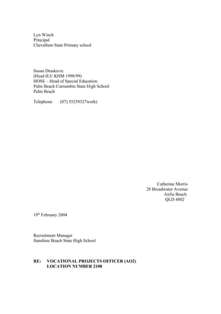Lyn Winch
Principal
Chevallum State Primary school




Susan Draskovic
(Head ILU KHM 1998/99)
HOSE – Head of Special Education
Palm Beach Currumbin State High School
Palm Beach

Telephone     (07) 55259327work)




                                                Catherine Morris
                                           28 Broadwater Avenue
                                                   Airlie Beach
                                                    QLD 4802


19th February 2004



Recruitment Manager
Sunshine Beach State High School



RE:    VOCATIONAL PROJECTS OFFICER (AO2)
       LOCATION NUMBER 2108
 